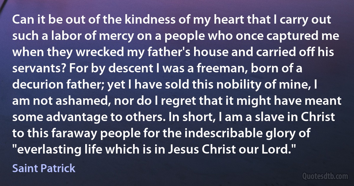 Can it be out of the kindness of my heart that I carry out such a labor of mercy on a people who once captured me when they wrecked my father's house and carried off his servants? For by descent I was a freeman, born of a decurion father; yet I have sold this nobility of mine, I am not ashamed, nor do I regret that it might have meant some advantage to others. In short, I am a slave in Christ to this faraway people for the indescribable glory of "everlasting life which is in Jesus Christ our Lord." (Saint Patrick)