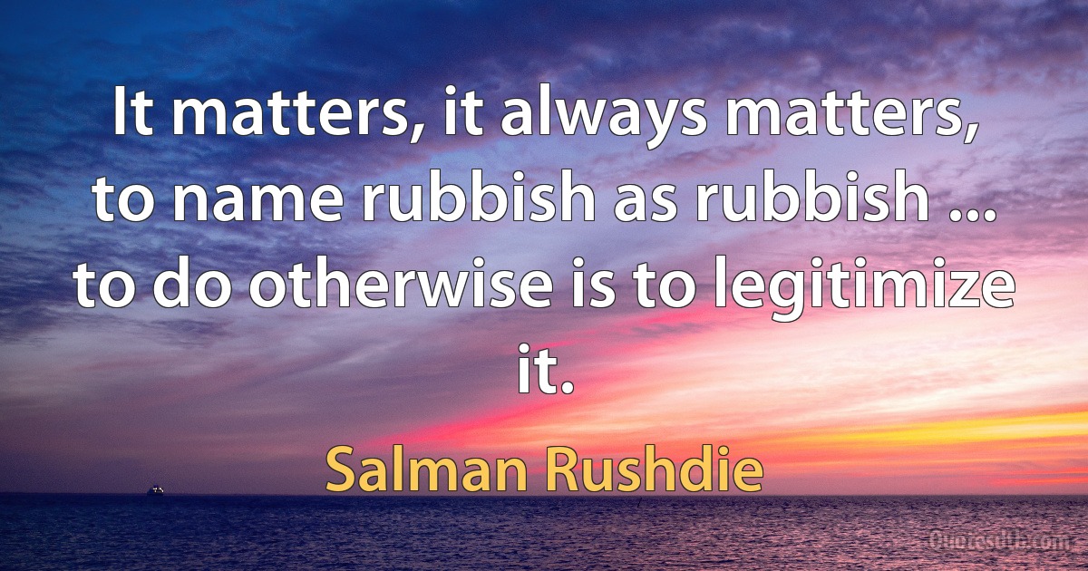 It matters, it always matters, to name rubbish as rubbish ... to do otherwise is to legitimize it. (Salman Rushdie)