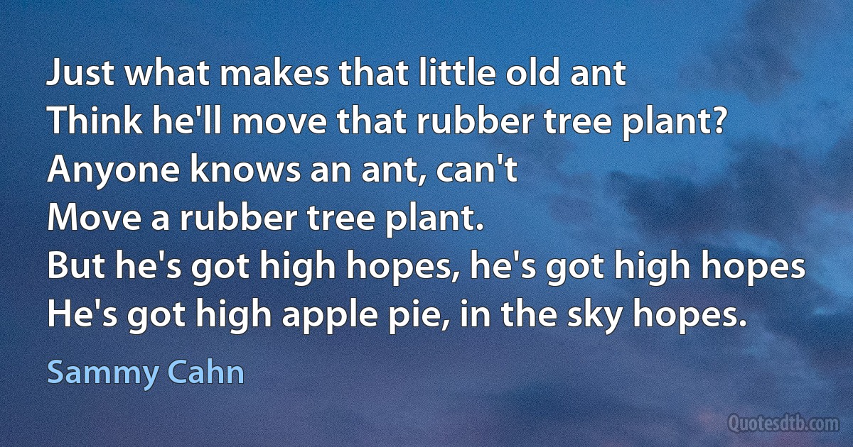 Just what makes that little old ant
Think he'll move that rubber tree plant?
Anyone knows an ant, can't
Move a rubber tree plant.
But he's got high hopes, he's got high hopes
He's got high apple pie, in the sky hopes. (Sammy Cahn)