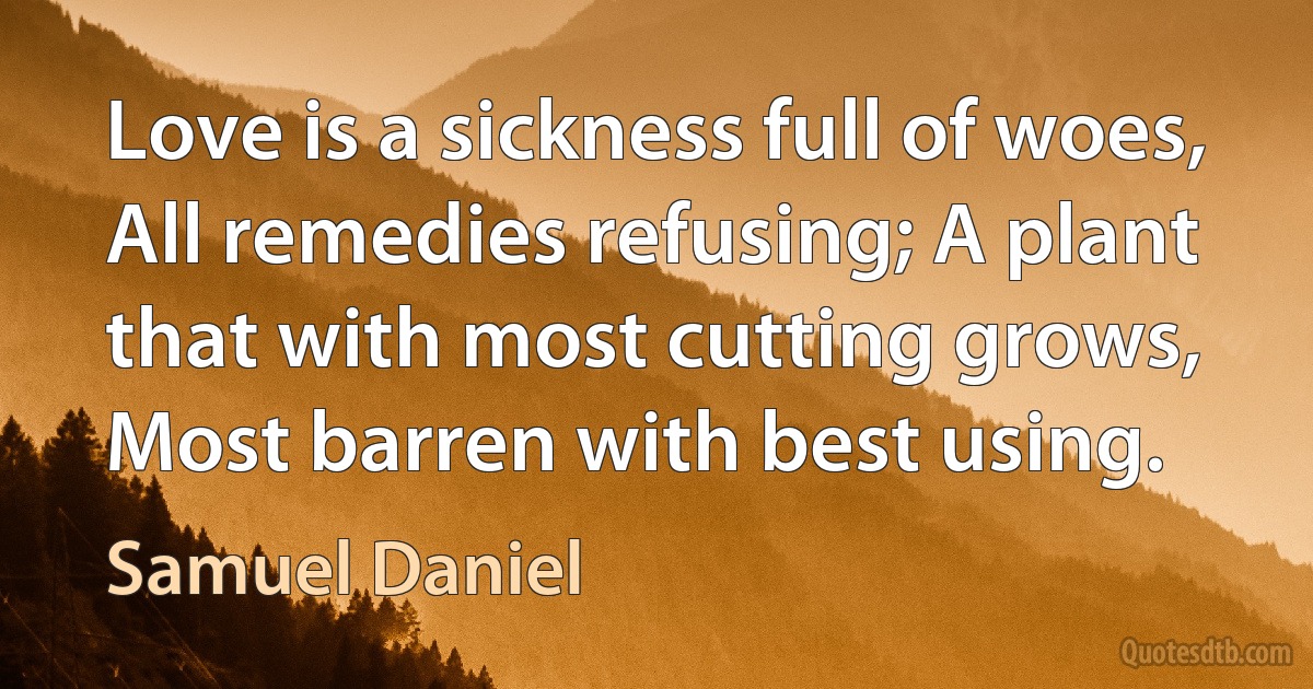 Love is a sickness full of woes, All remedies refusing; A plant that with most cutting grows, Most barren with best using. (Samuel Daniel)