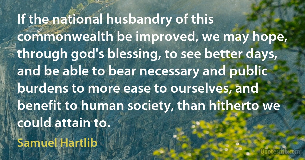 If the national husbandry of this commonwealth be improved, we may hope, through god's blessing, to see better days, and be able to bear necessary and public burdens to more ease to ourselves, and benefit to human society, than hitherto we could attain to. (Samuel Hartlib)