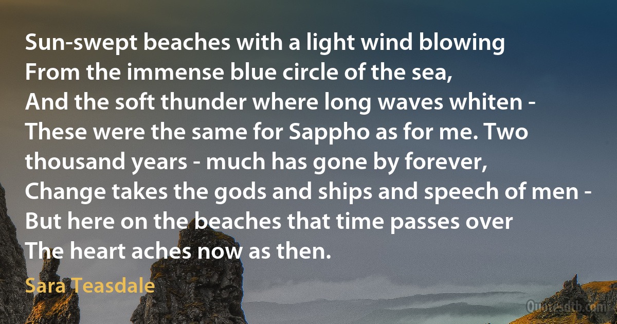 Sun-swept beaches with a light wind blowing
From the immense blue circle of the sea,
And the soft thunder where long waves whiten -
These were the same for Sappho as for me. Two thousand years - much has gone by forever,
Change takes the gods and ships and speech of men -
But here on the beaches that time passes over
The heart aches now as then. (Sara Teasdale)