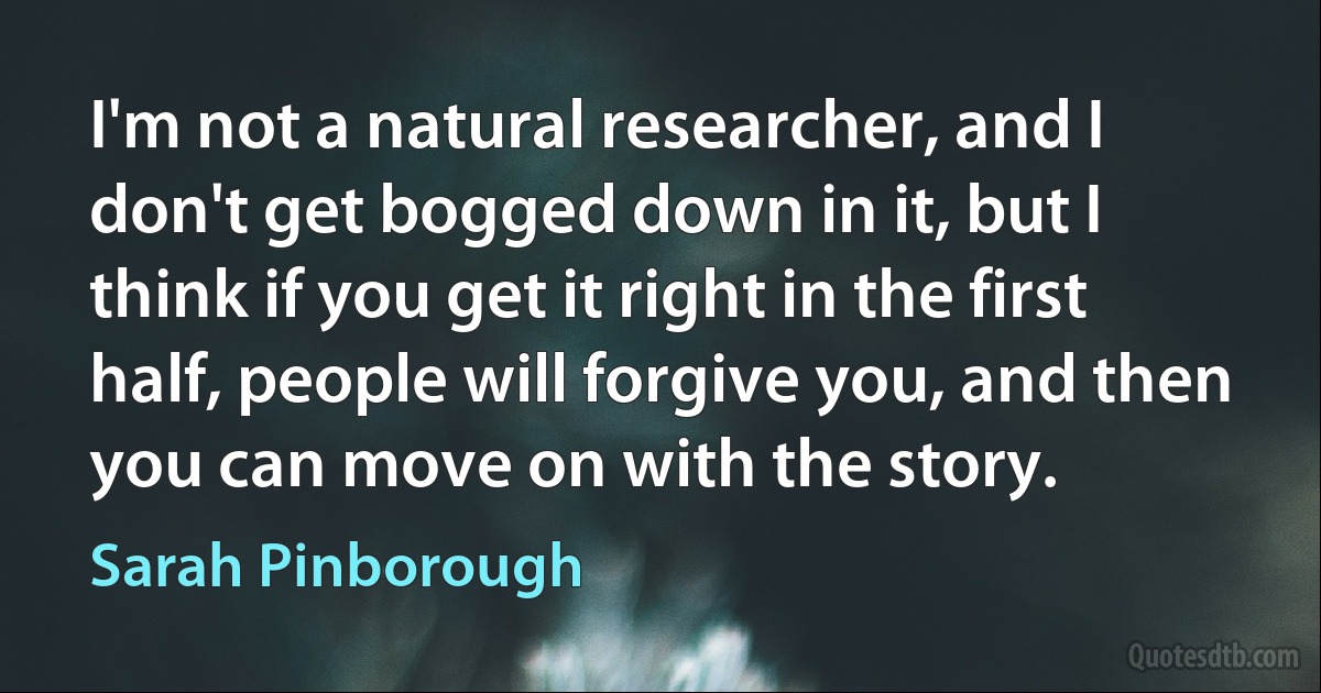 I'm not a natural researcher, and I don't get bogged down in it, but I think if you get it right in the first half, people will forgive you, and then you can move on with the story. (Sarah Pinborough)