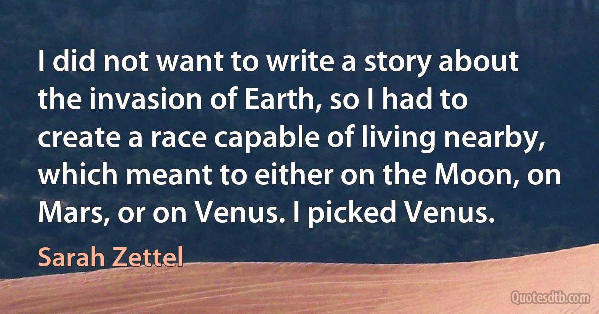 I did not want to write a story about the invasion of Earth, so I had to create a race capable of living nearby, which meant to either on the Moon, on Mars, or on Venus. I picked Venus. (Sarah Zettel)