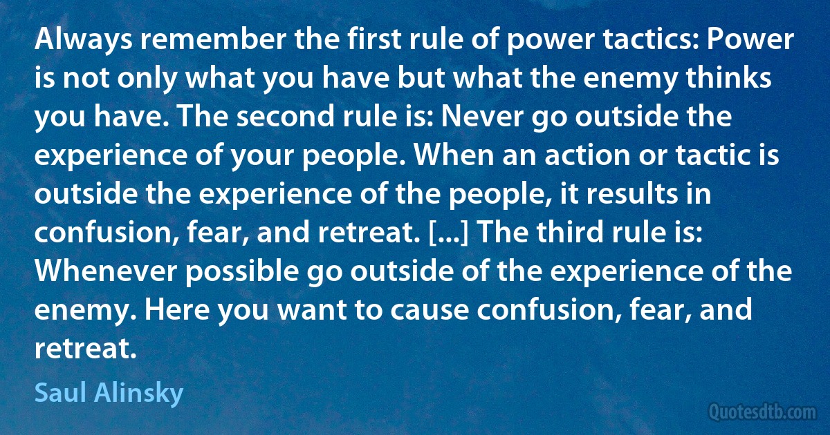 Always remember the first rule of power tactics: Power is not only what you have but what the enemy thinks you have. The second rule is: Never go outside the experience of your people. When an action or tactic is outside the experience of the people, it results in confusion, fear, and retreat. [...] The third rule is: Whenever possible go outside of the experience of the enemy. Here you want to cause confusion, fear, and retreat. (Saul Alinsky)