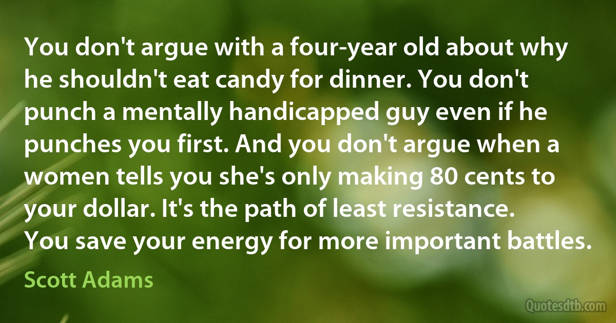 You don't argue with a four-year old about why he shouldn't eat candy for dinner. You don't punch a mentally handicapped guy even if he punches you first. And you don't argue when a women tells you she's only making 80 cents to your dollar. It's the path of least resistance. You save your energy for more important battles. (Scott Adams)