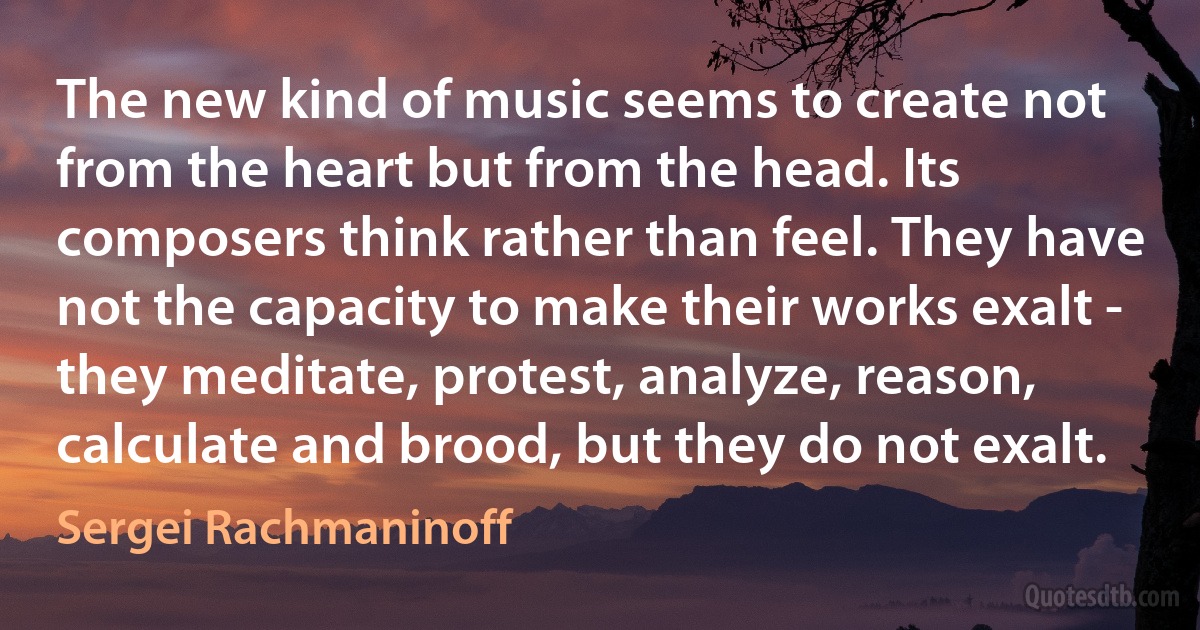 The new kind of music seems to create not from the heart but from the head. Its composers think rather than feel. They have not the capacity to make their works exalt - they meditate, protest, analyze, reason, calculate and brood, but they do not exalt. (Sergei Rachmaninoff)