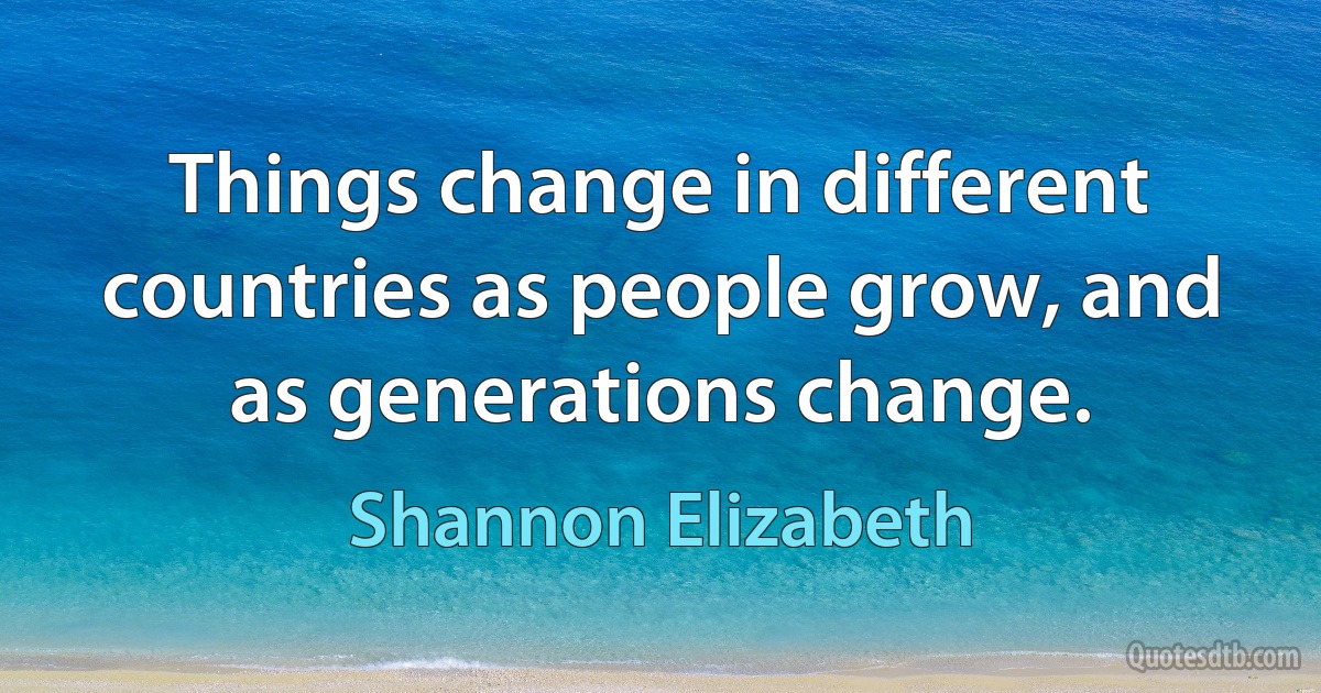 Things change in different countries as people grow, and as generations change. (Shannon Elizabeth)