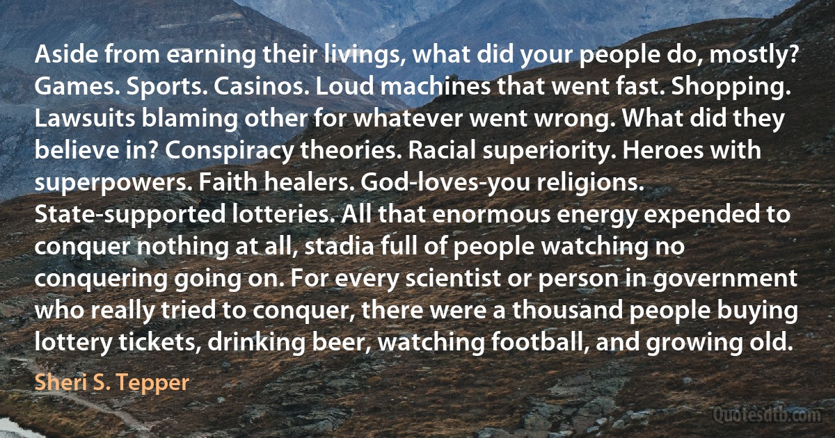 Aside from earning their livings, what did your people do, mostly? Games. Sports. Casinos. Loud machines that went fast. Shopping. Lawsuits blaming other for whatever went wrong. What did they believe in? Conspiracy theories. Racial superiority. Heroes with superpowers. Faith healers. God-loves-you religions. State-supported lotteries. All that enormous energy expended to conquer nothing at all, stadia full of people watching no conquering going on. For every scientist or person in government who really tried to conquer, there were a thousand people buying lottery tickets, drinking beer, watching football, and growing old. (Sheri S. Tepper)