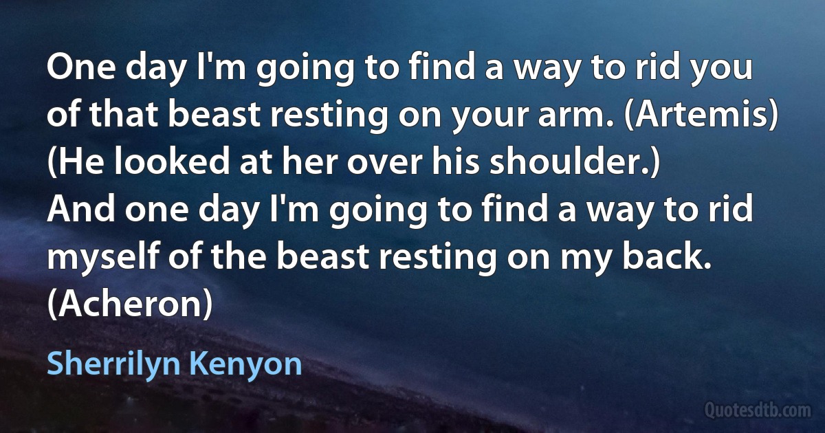 One day I'm going to find a way to rid you of that beast resting on your arm. (Artemis)
(He looked at her over his shoulder.)
And one day I'm going to find a way to rid myself of the beast resting on my back. (Acheron) (Sherrilyn Kenyon)