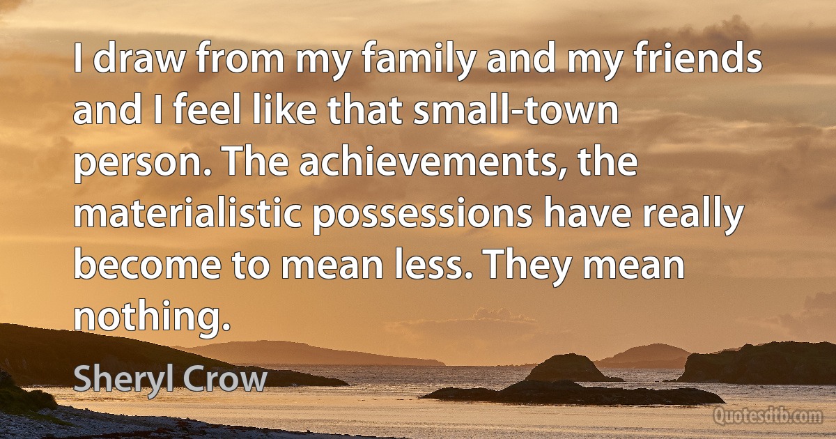 I draw from my family and my friends and I feel like that small-town person. The achievements, the materialistic possessions have really become to mean less. They mean nothing. (Sheryl Crow)