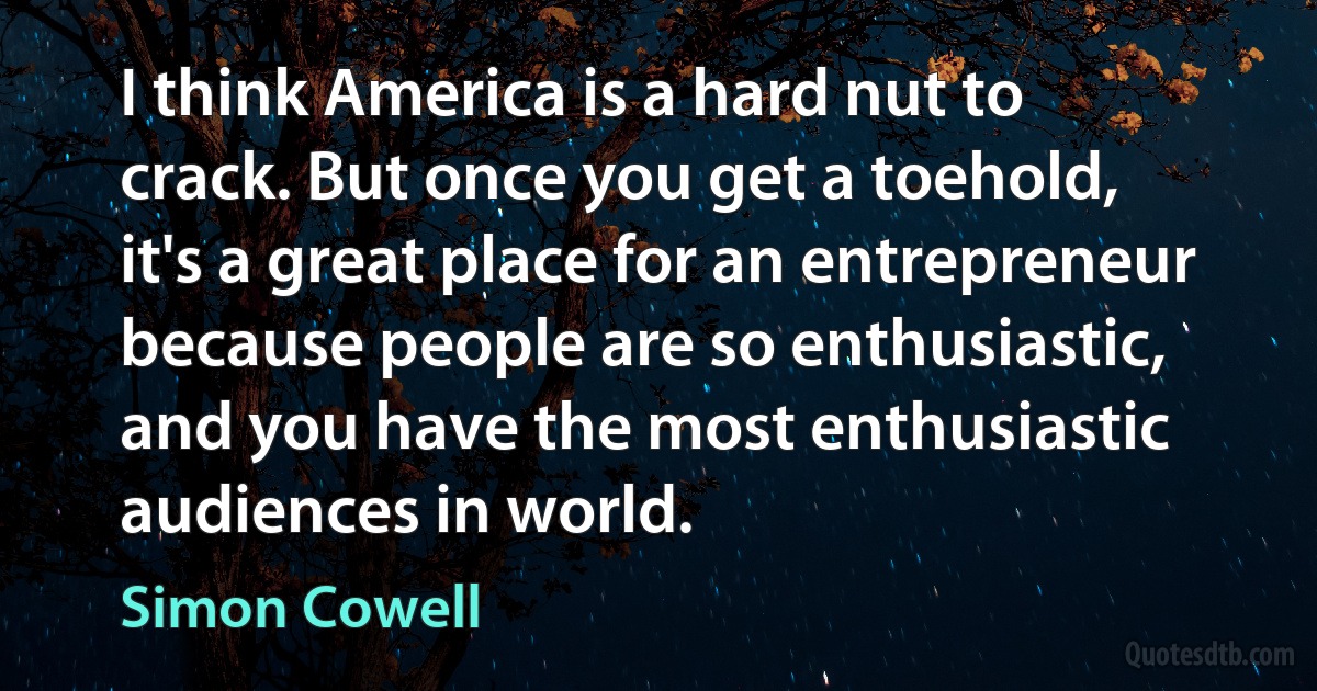 I think America is a hard nut to crack. But once you get a toehold, it's a great place for an entrepreneur because people are so enthusiastic, and you have the most enthusiastic audiences in world. (Simon Cowell)