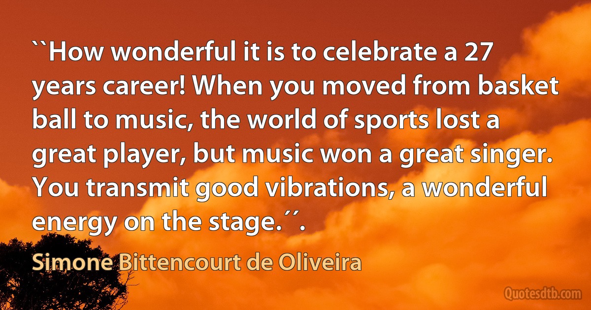 ``How wonderful it is to celebrate a 27 years career! When you moved from basket ball to music, the world of sports lost a great player, but music won a great singer. You transmit good vibrations, a wonderful energy on the stage.´´. (Simone Bittencourt de Oliveira)