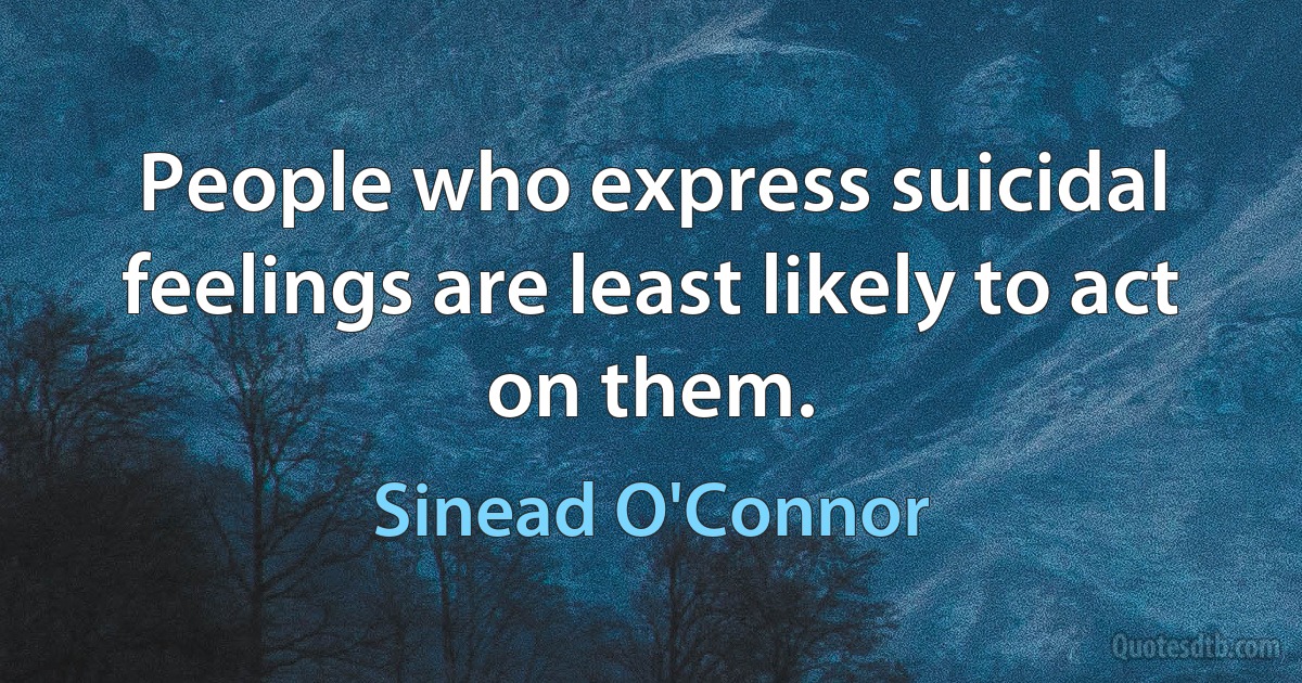 People who express suicidal feelings are least likely to act on them. (Sinead O'Connor)