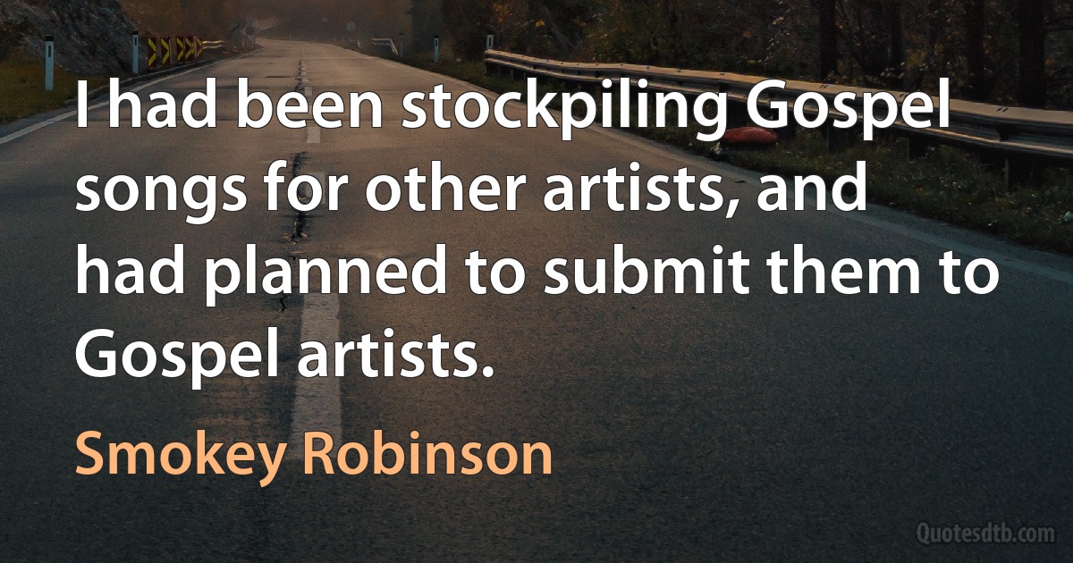 I had been stockpiling Gospel songs for other artists, and had planned to submit them to Gospel artists. (Smokey Robinson)