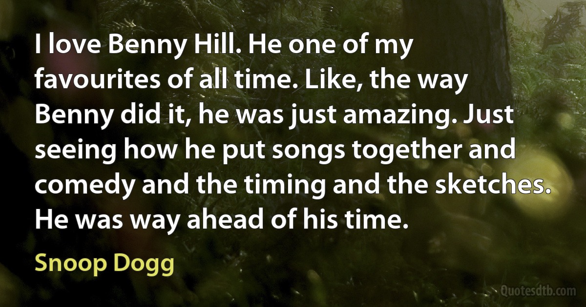 I love Benny Hill. He one of my favourites of all time. Like, the way Benny did it, he was just amazing. Just seeing how he put songs together and comedy and the timing and the sketches. He was way ahead of his time. (Snoop Dogg)