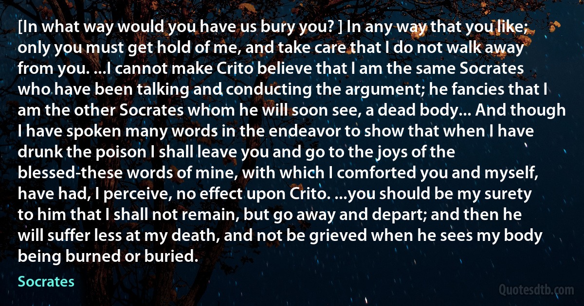 [In what way would you have us bury you? ] In any way that you like; only you must get hold of me, and take care that I do not walk away from you. ...I cannot make Crito believe that I am the same Socrates who have been talking and conducting the argument; he fancies that I am the other Socrates whom he will soon see, a dead body... And though I have spoken many words in the endeavor to show that when I have drunk the poison I shall leave you and go to the joys of the blessed-these words of mine, with which I comforted you and myself, have had, I perceive, no effect upon Crito. ...you should be my surety to him that I shall not remain, but go away and depart; and then he will suffer less at my death, and not be grieved when he sees my body being burned or buried. (Socrates)