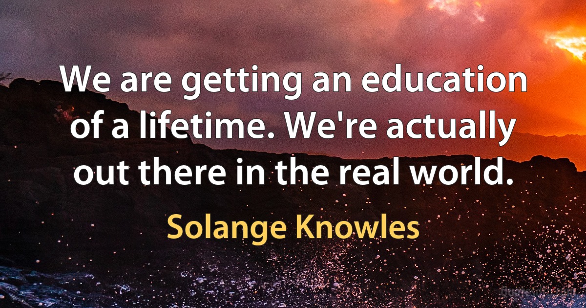 We are getting an education of a lifetime. We're actually out there in the real world. (Solange Knowles)