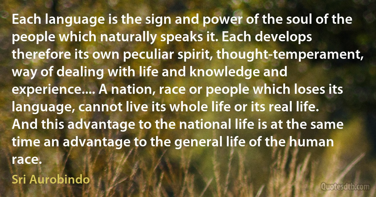 Each language is the sign and power of the soul of the people which naturally speaks it. Each develops therefore its own peculiar spirit, thought-temperament, way of dealing with life and knowledge and experience.... A nation, race or people which loses its language, cannot live its whole life or its real life. And this advantage to the national life is at the same time an advantage to the general life of the human race. (Sri Aurobindo)