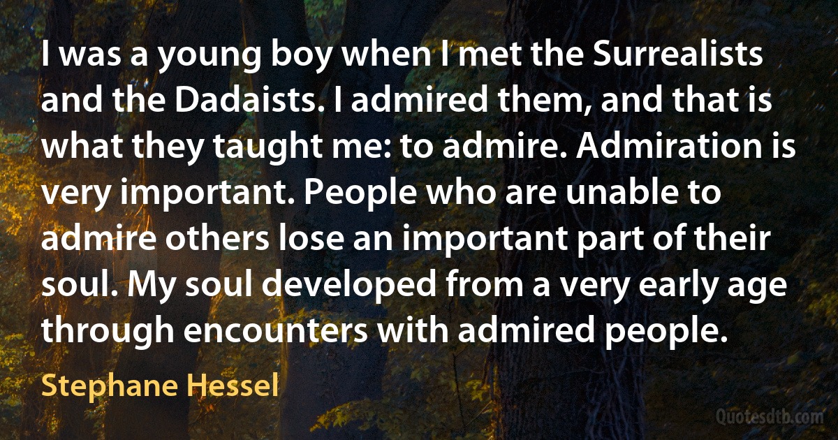 I was a young boy when I met the Surrealists and the Dadaists. I admired them, and that is what they taught me: to admire. Admiration is very important. People who are unable to admire others lose an important part of their soul. My soul developed from a very early age through encounters with admired people. (Stephane Hessel)