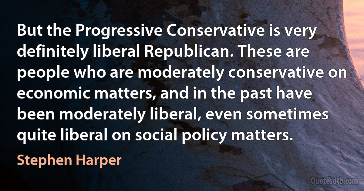 But the Progressive Conservative is very definitely liberal Republican. These are people who are moderately conservative on economic matters, and in the past have been moderately liberal, even sometimes quite liberal on social policy matters. (Stephen Harper)