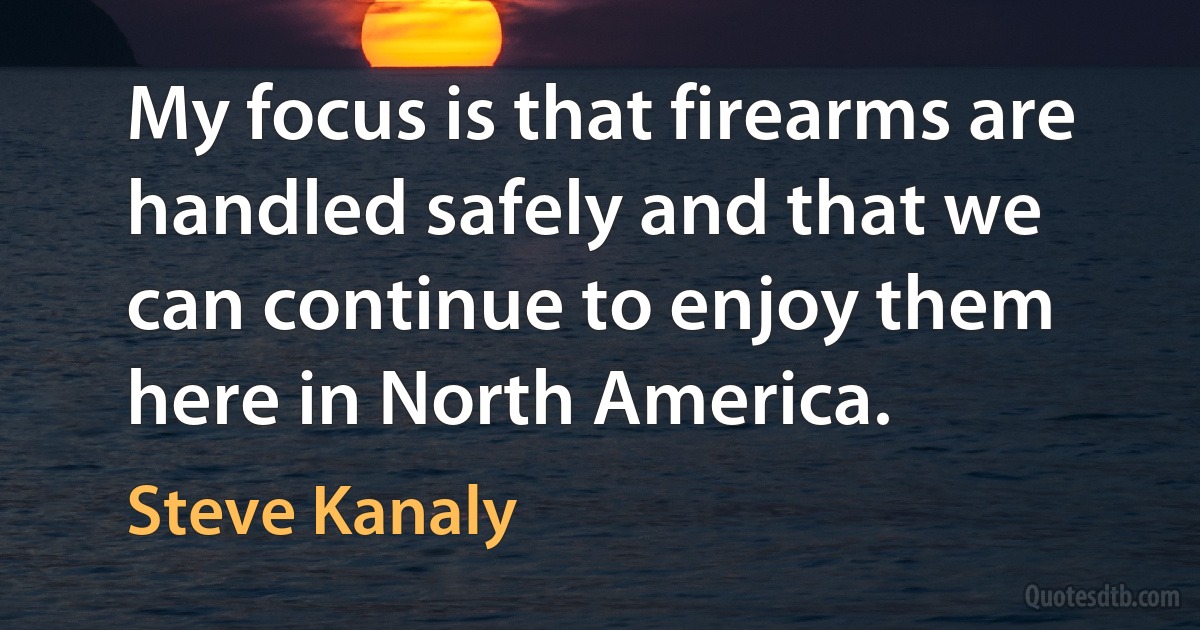 My focus is that firearms are handled safely and that we can continue to enjoy them here in North America. (Steve Kanaly)