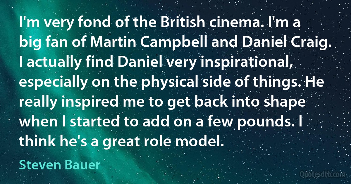 I'm very fond of the British cinema. I'm a big fan of Martin Campbell and Daniel Craig. I actually find Daniel very inspirational, especially on the physical side of things. He really inspired me to get back into shape when I started to add on a few pounds. I think he's a great role model. (Steven Bauer)