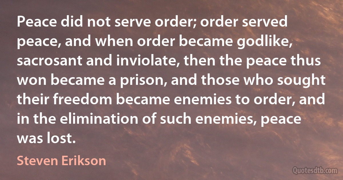 Peace did not serve order; order served peace, and when order became godlike, sacrosant and inviolate, then the peace thus won became a prison, and those who sought their freedom became enemies to order, and in the elimination of such enemies, peace was lost. (Steven Erikson)