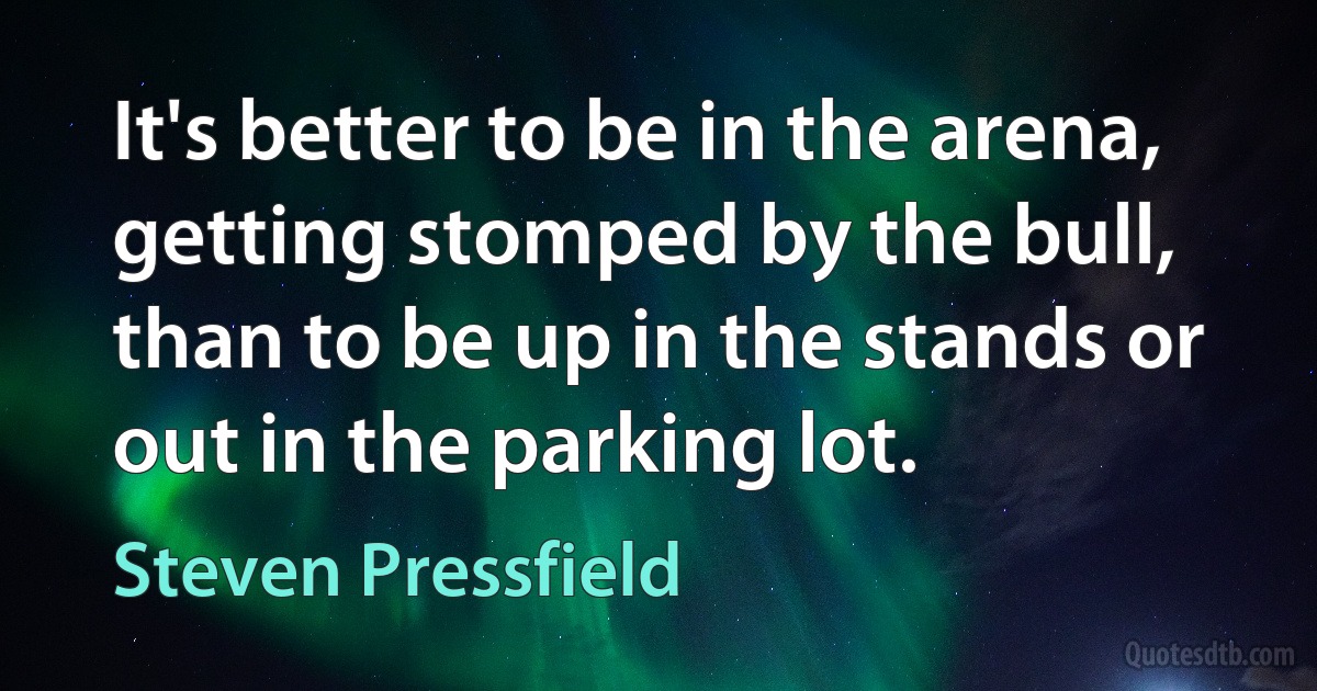 It's better to be in the arena, getting stomped by the bull, than to be up in the stands or out in the parking lot. (Steven Pressfield)