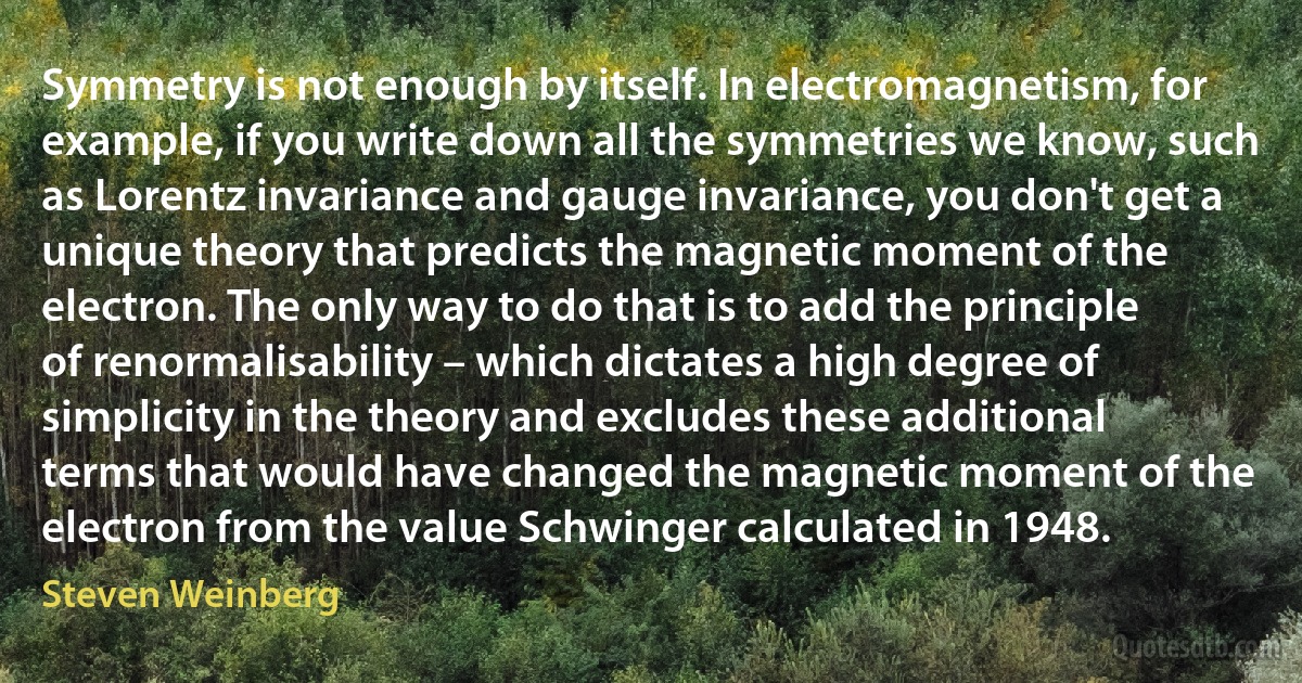 Symmetry is not enough by itself. In electromagnetism, for example, if you write down all the symmetries we know, such as Lorentz invariance and gauge invariance, you don't get a unique theory that predicts the magnetic moment of the electron. The only way to do that is to add the principle of renormalisability – which dictates a high degree of simplicity in the theory and excludes these additional terms that would have changed the magnetic moment of the electron from the value Schwinger calculated in 1948. (Steven Weinberg)