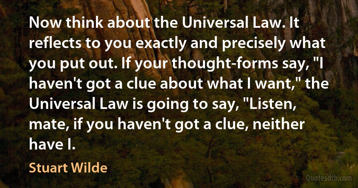 Now think about the Universal Law. It reflects to you exactly and precisely what you put out. If your thought-forms say, "I haven't got a clue about what I want," the Universal Law is going to say, "Listen, mate, if you haven't got a clue, neither have I. (Stuart Wilde)