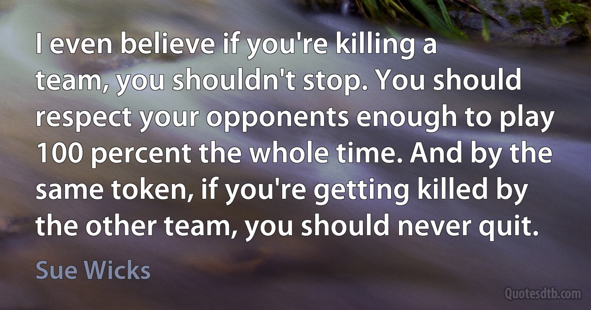 I even believe if you're killing a team, you shouldn't stop. You should respect your opponents enough to play 100 percent the whole time. And by the same token, if you're getting killed by the other team, you should never quit. (Sue Wicks)