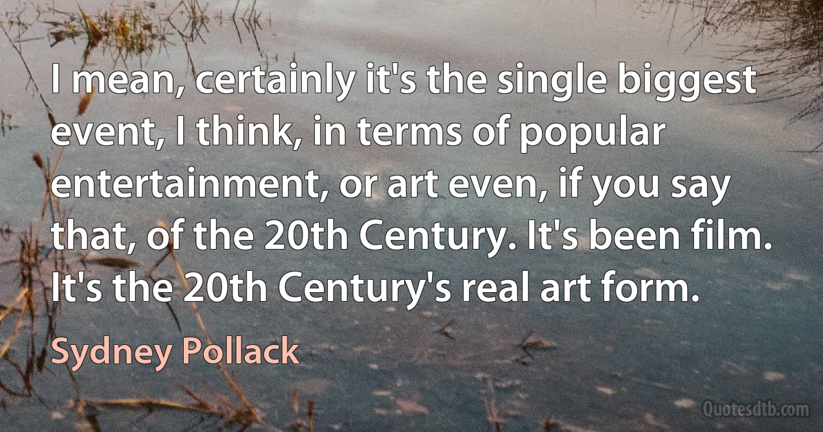 I mean, certainly it's the single biggest event, I think, in terms of popular entertainment, or art even, if you say that, of the 20th Century. It's been film. It's the 20th Century's real art form. (Sydney Pollack)