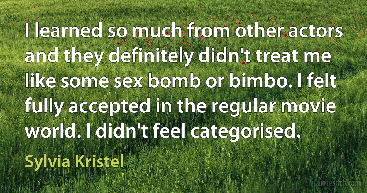 I learned so much from other actors and they definitely didn't treat me like some sex bomb or bimbo. I felt fully accepted in the regular movie world. I didn't feel categorised. (Sylvia Kristel)