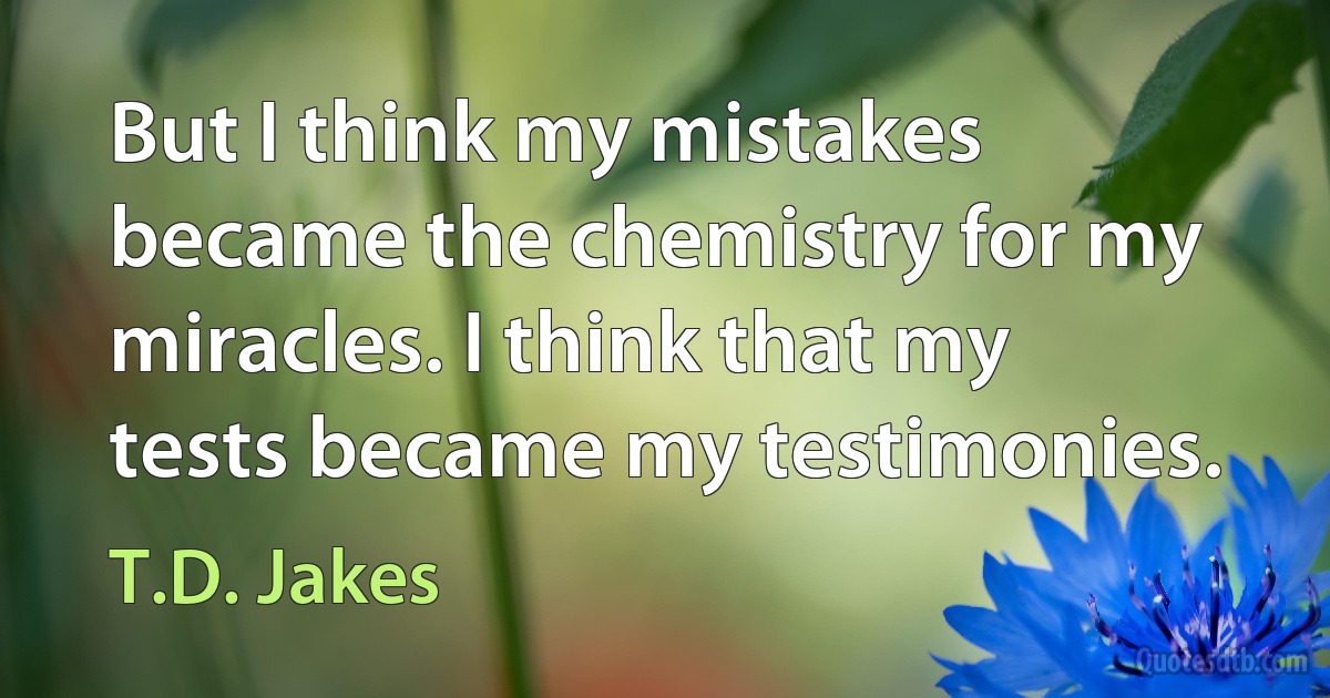 But I think my mistakes became the chemistry for my miracles. I think that my tests became my testimonies. (T.D. Jakes)