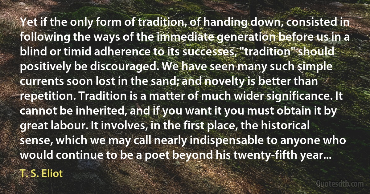 Yet if the only form of tradition, of handing down, consisted in following the ways of the immediate generation before us in a blind or timid adherence to its successes, "tradition" should positively be discouraged. We have seen many such simple currents soon lost in the sand; and novelty is better than repetition. Tradition is a matter of much wider significance. It cannot be inherited, and if you want it you must obtain it by great labour. It involves, in the first place, the historical sense, which we may call nearly indispensable to anyone who would continue to be a poet beyond his twenty-fifth year... (T. S. Eliot)