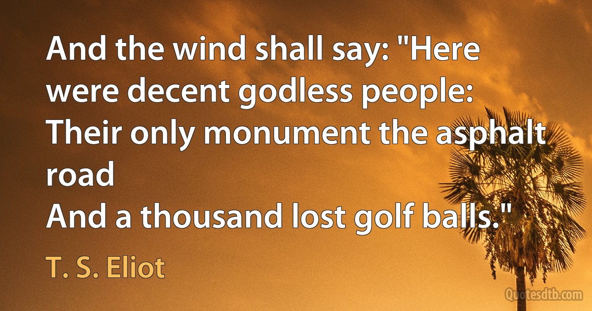 And the wind shall say: "Here were decent godless people:
Their only monument the asphalt road
And a thousand lost golf balls." (T. S. Eliot)