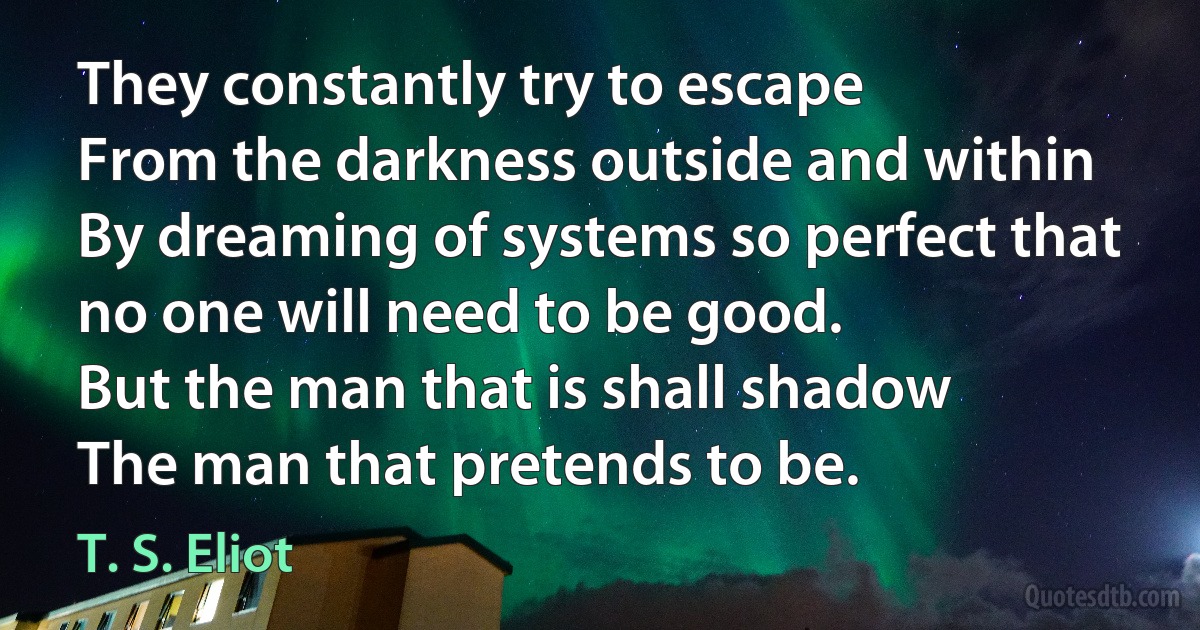 They constantly try to escape
From the darkness outside and within
By dreaming of systems so perfect that no one will need to be good.
But the man that is shall shadow
The man that pretends to be. (T. S. Eliot)