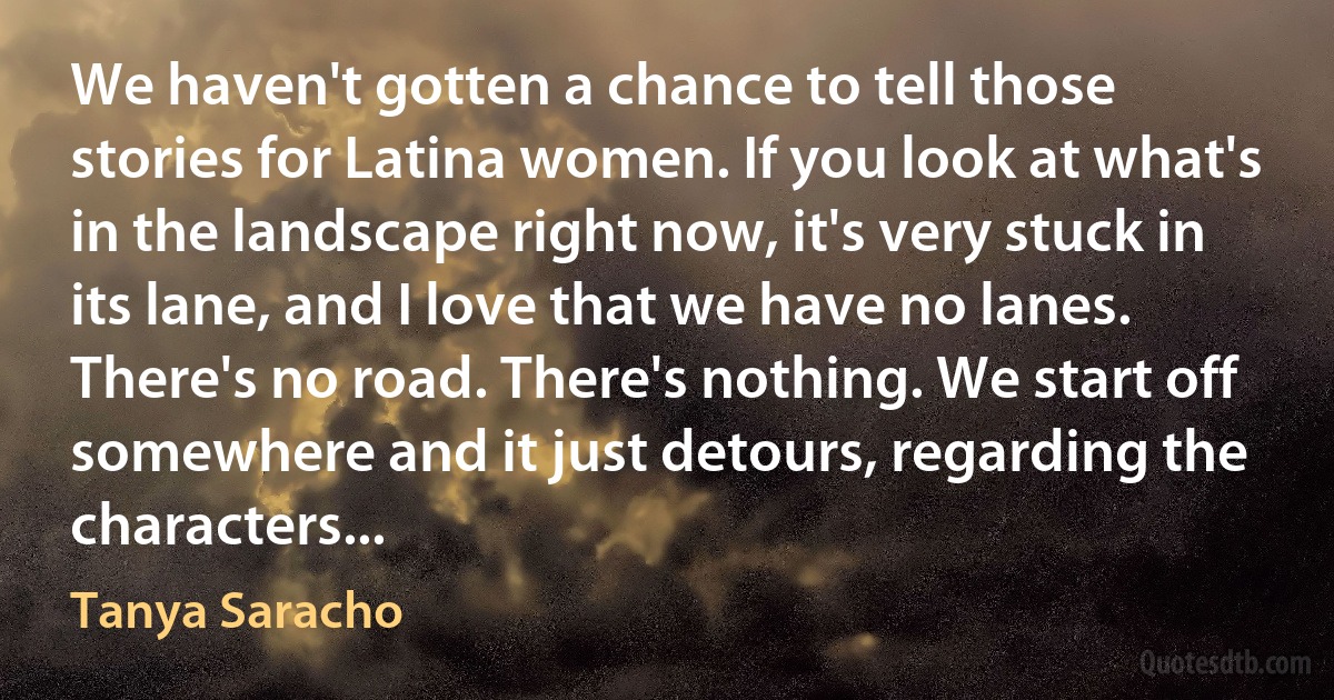 We haven't gotten a chance to tell those stories for Latina women. If you look at what's in the landscape right now, it's very stuck in its lane, and I love that we have no lanes. There's no road. There's nothing. We start off somewhere and it just detours, regarding the characters... (Tanya Saracho)