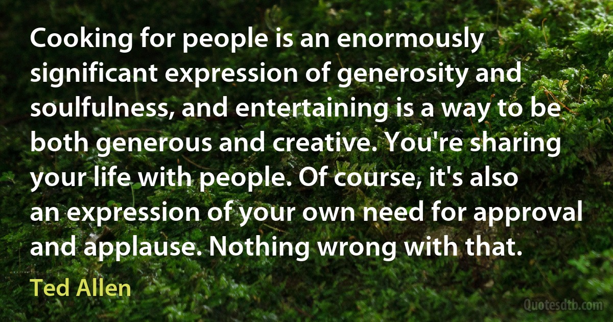 Cooking for people is an enormously significant expression of generosity and soulfulness, and entertaining is a way to be both generous and creative. You're sharing your life with people. Of course, it's also an expression of your own need for approval and applause. Nothing wrong with that. (Ted Allen)