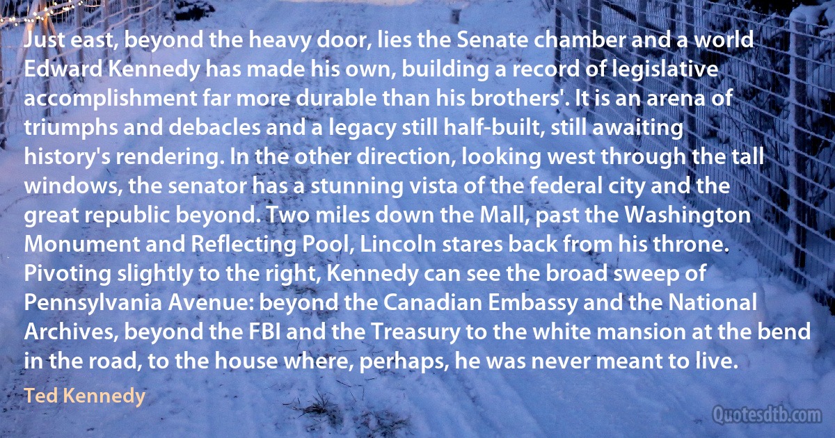 Just east, beyond the heavy door, lies the Senate chamber and a world Edward Kennedy has made his own, building a record of legislative accomplishment far more durable than his brothers'. It is an arena of triumphs and debacles and a legacy still half-built, still awaiting history's rendering. In the other direction, looking west through the tall windows, the senator has a stunning vista of the federal city and the great republic beyond. Two miles down the Mall, past the Washington Monument and Reflecting Pool, Lincoln stares back from his throne. Pivoting slightly to the right, Kennedy can see the broad sweep of Pennsylvania Avenue: beyond the Canadian Embassy and the National Archives, beyond the FBI and the Treasury to the white mansion at the bend in the road, to the house where, perhaps, he was never meant to live. (Ted Kennedy)