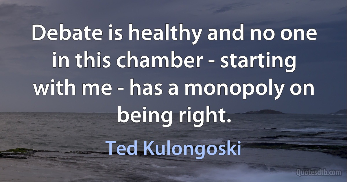 Debate is healthy and no one in this chamber - starting with me - has a monopoly on being right. (Ted Kulongoski)