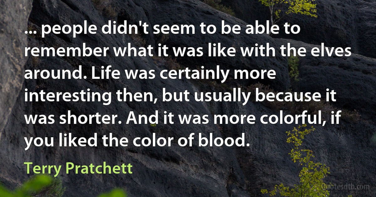 ... people didn't seem to be able to remember what it was like with the elves around. Life was certainly more interesting then, but usually because it was shorter. And it was more colorful, if you liked the color of blood. (Terry Pratchett)