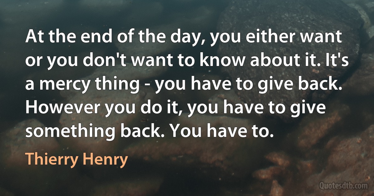 At the end of the day, you either want or you don't want to know about it. It's a mercy thing - you have to give back. However you do it, you have to give something back. You have to. (Thierry Henry)