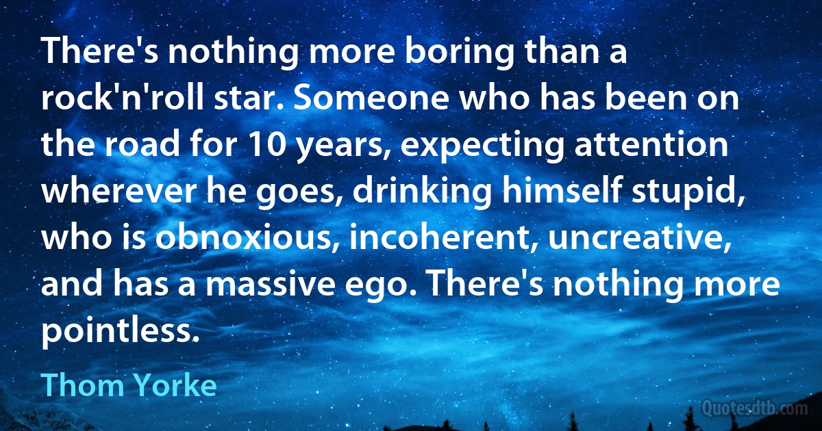 There's nothing more boring than a rock'n'roll star. Someone who has been on the road for 10 years, expecting attention wherever he goes, drinking himself stupid, who is obnoxious, incoherent, uncreative, and has a massive ego. There's nothing more pointless. (Thom Yorke)