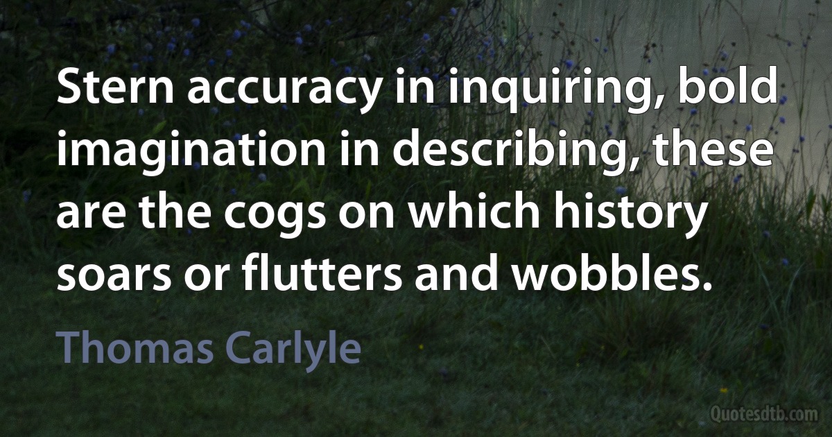 Stern accuracy in inquiring, bold imagination in describing, these are the cogs on which history soars or flutters and wobbles. (Thomas Carlyle)