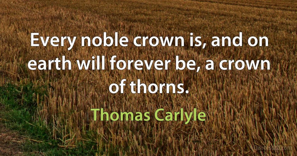 Every noble crown is, and on earth will forever be, a crown of thorns. (Thomas Carlyle)