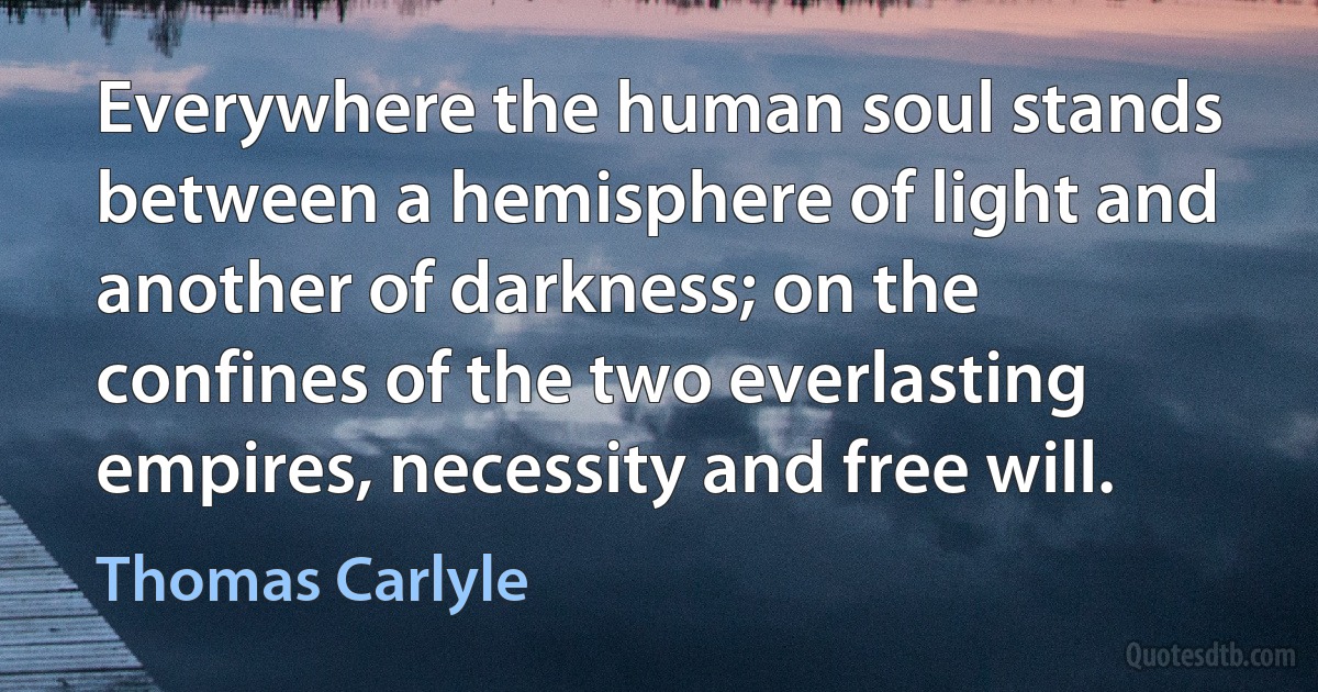 Everywhere the human soul stands between a hemisphere of light and another of darkness; on the confines of the two everlasting empires, necessity and free will. (Thomas Carlyle)