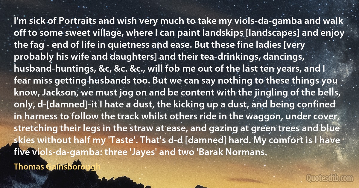 I'm sick of Portraits and wish very much to take my viols-da-gamba and walk off to some sweet village, where I can paint landskips [landscapes] and enjoy the fag - end of life in quietness and ease. But these fine ladies [very probably his wife and daughters] and their tea-drinkings, dancings, husband-huntings, &c, &c. &c., will fob me out of the last ten years, and I fear miss getting husbands too. But we can say nothing to these things you know, Jackson, we must jog on and be content with the jingling of the bells, only, d-[damned]-it I hate a dust, the kicking up a dust, and being confined in harness to follow the track whilst others ride in the waggon, under cover, stretching their legs in the straw at ease, and gazing at green trees and blue skies without half my 'Taste'. That's d-d [damned] hard. My comfort is I have five viols-da-gamba: three 'Jayes' and two 'Barak Normans. (Thomas Gainsborough)