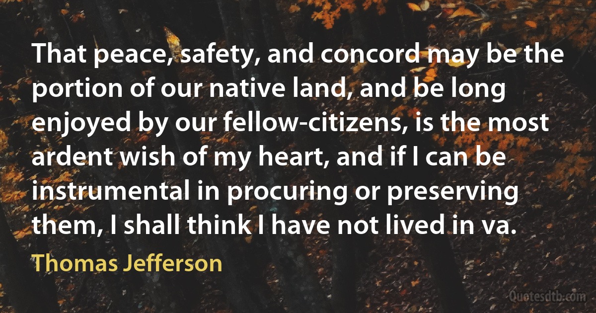 That peace, safety, and concord may be the portion of our native land, and be long enjoyed by our fellow-citizens, is the most ardent wish of my heart, and if I can be instrumental in procuring or preserving them, I shall think I have not lived in va. (Thomas Jefferson)